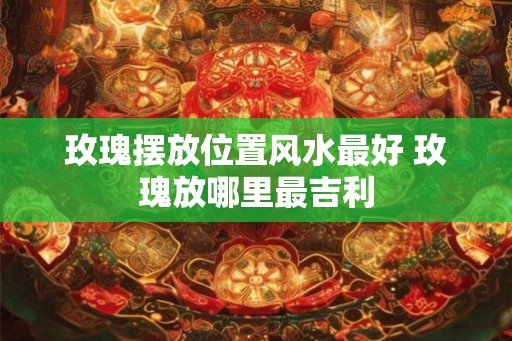 玫瑰摆放位置风水最好 玫瑰放哪里最吉利