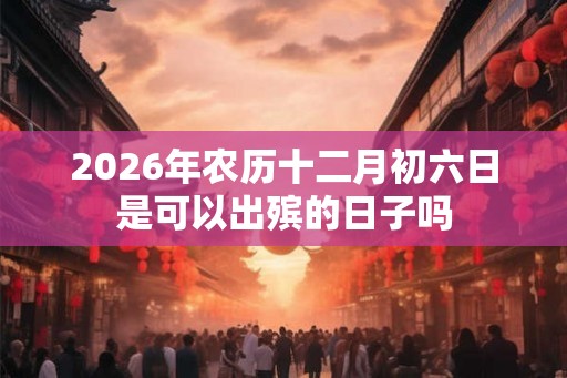 2026年农历十二月初六日是可以出殡的日子吗 2026年农历十二月初六日是可以出殡的日子吗