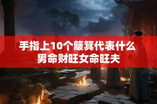 手指上10个簸箕代表什么 男命财旺女命旺夫 手指上10个簸箕代表什么 男命财旺女命旺夫
