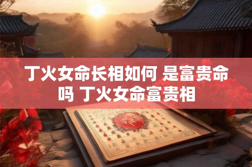 丁火女命长相如何 是富贵命吗 丁火女命富贵相