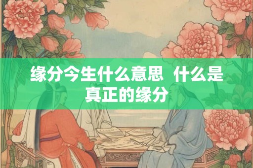 缘分今生什么意思 什么是真正的缘分 缘分今生什么意思 什么是真正的缘分