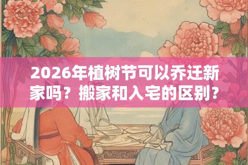2026年植树节可以乔迁新家吗？搬家和入宅的区别？
