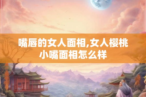 嘴唇的女人面相,女人樱桃小嘴面相怎么样