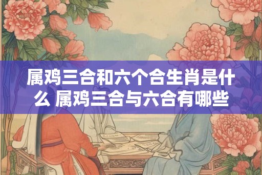 属鸡三合和六个合生肖是什么 属鸡三合与六合有哪些相应生肖