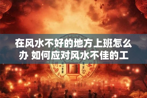 在风水不好的地方上班怎么办 如何应对风水不佳的工作场所