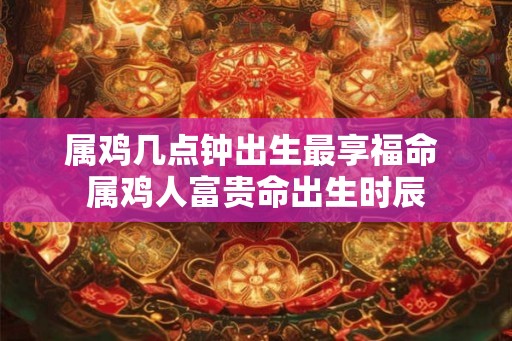 属鸡几点钟出生最享福命 属鸡人富贵命出生时辰