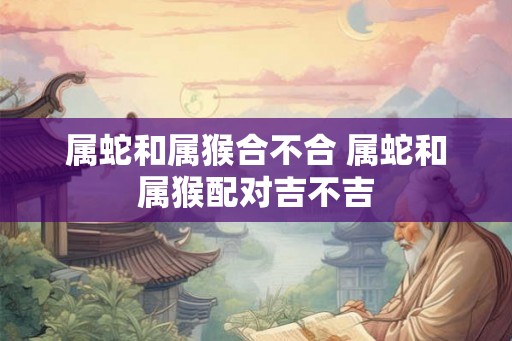 属蛇和属猴合不合 属蛇和属猴配对吉不吉