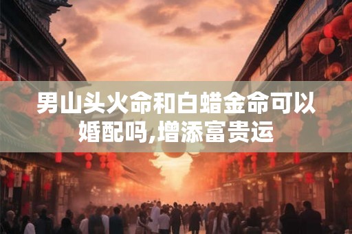 男山头火命和白蜡金命可以婚配吗,增添富贵运