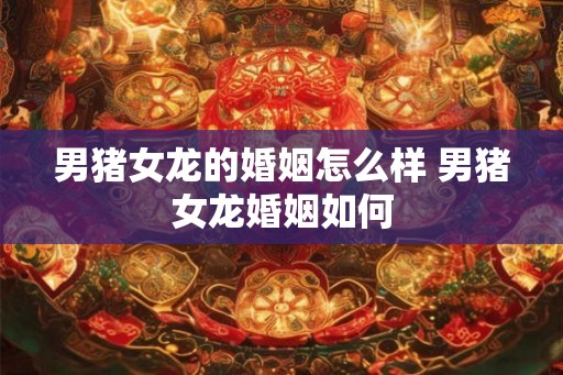 男猪女龙的婚姻怎么样 男猪女龙婚姻如何