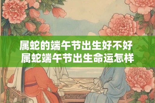 属蛇的端午节出生好不好 属蛇端午节出生命运怎样