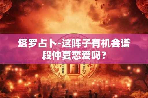 塔罗占卜-这阵子有机会谱段仲夏恋爱吗？