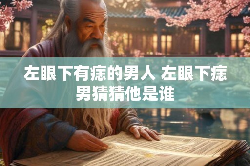 左眼下有痣的男人 左眼下痣男猜猜他是谁 左眼下有痣的男人 左眼下痣男猜猜他是谁