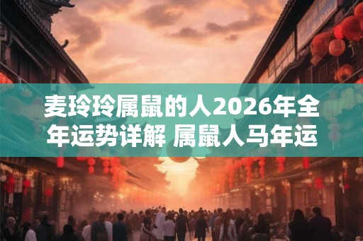 麦玲玲属鼠的人2026年全年运势详解 属鼠人马年运程及每月运势