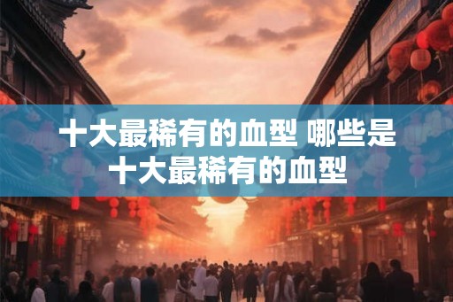 十大最稀有的血型 哪些是十大最稀有的血型
