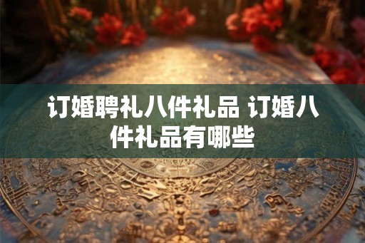 订婚聘礼八件礼品 订婚八件礼品有哪些