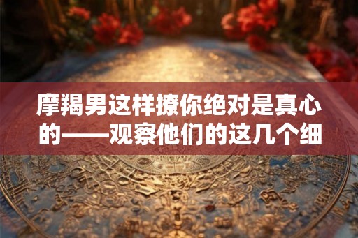 摩羯男这样撩你绝对是真心的——观察他们的这几个细节