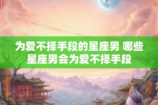 为爱不择手段的星座男 哪些星座男会为爱不择手段 为爱不择手段的星座男 哪些星座男会为爱不择手段