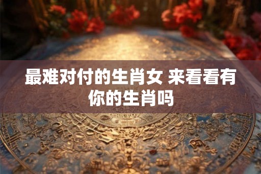 最难对付的生肖女 来看看有你的生肖吗