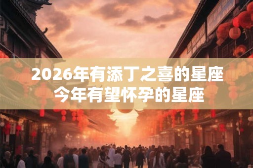 2026年有添丁之喜的星座 今年有望怀孕的星座