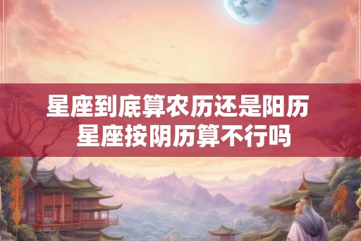 星座到底算农历还是阳历  星座按阴历算不行吗