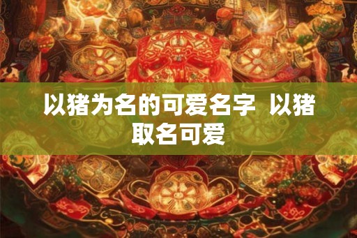 以猪为名的可爱名字  以猪取名可爱