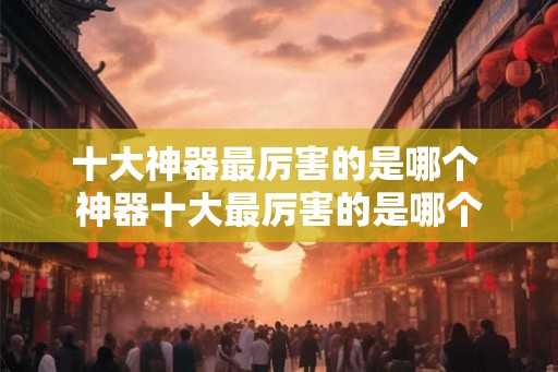 十大神器最厉害的是哪个 神器十大最厉害的是哪个 十大神器最厉害的是哪个 神器十大最厉害的是哪个