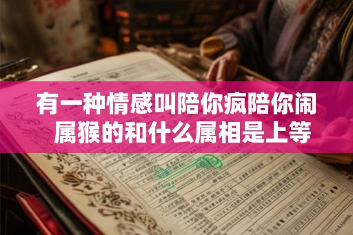有一种情感叫陪你疯陪你闹  属猴的和什么属相是上等婚姻