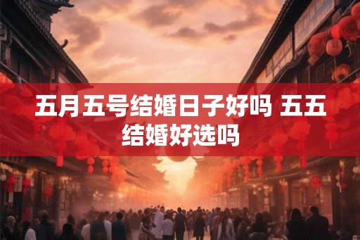 五月五号结婚日子好吗 五五结婚好选吗 五月五号结婚日子好吗 五五结婚好选吗