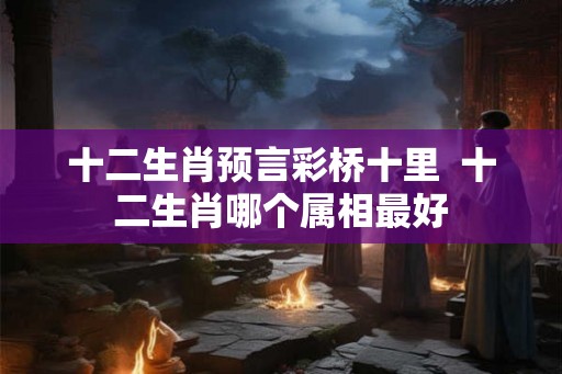 十二生肖预言彩桥十里  十二生肖哪个属相最好