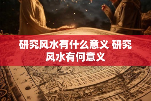 研究风水有什么意义 研究风水有何意义