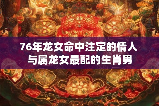 76年龙女命中注定的情人 与属龙女最配的生肖男 76年龙女命中注定的情人 与属龙女最配的生肖男
