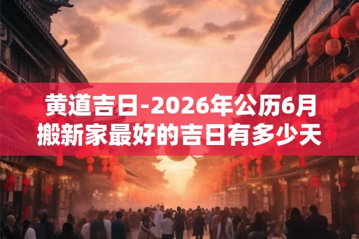 黄道吉日-2026年公历6月搬新家最好的吉日有多少天 黄道吉日-2026年公历6月搬新家最好的吉日有多少天