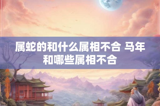属蛇的和什么属相不合 马年和哪些属相不合 属蛇的和什么属相不合 马年和哪些属相不合