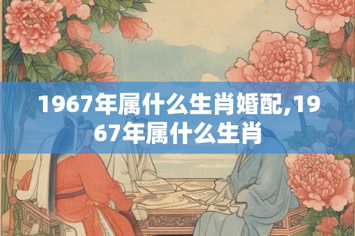 1967年属什么生肖婚配,1967年属什么生肖