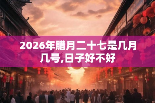 2026年腊月二十七是几月几号,日子好不好 2026年腊月二十七是几月几号,日子好不好