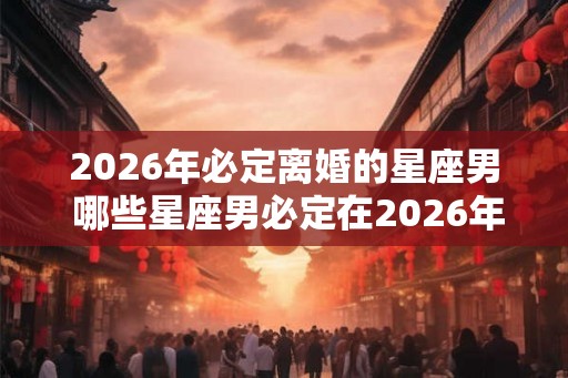 2026年必定离婚的星座男 哪些星座男必定在2026年离婚 2026年必定离婚的星座男 哪些星座男必定在2026年离婚