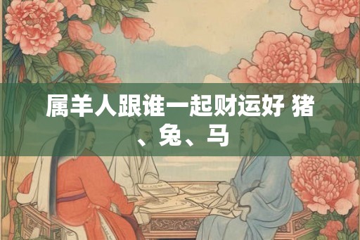属羊人跟谁一起财运好 猪、兔、马