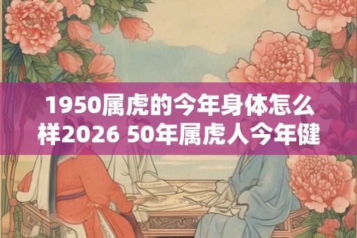 1950属虎的今年身体怎么样2026 50年属虎人今年健康运