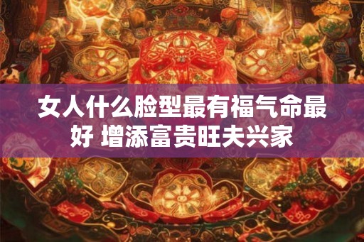 女人什么脸型最有福气命最好 增添富贵旺夫兴家 女人什么脸型最有福气命最好 增添富贵旺夫兴家