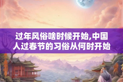 过年风俗啥时候开始,中国人过春节的习俗从何时开始？