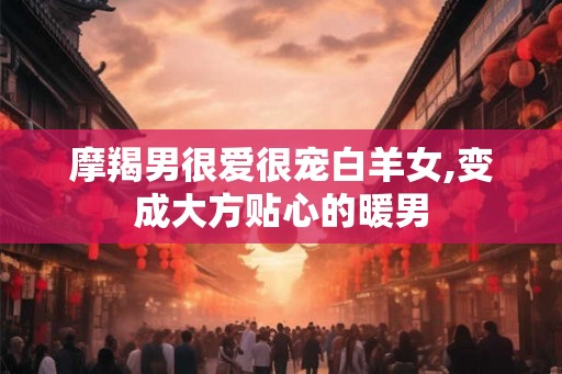摩羯男很爱很宠白羊女,变成大方贴心的暖男