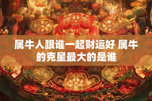 属牛人跟谁一起财运好 属牛的克星最大的是谁
