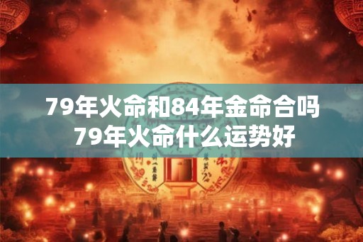 79年火命和84年金命合吗 79年火命什么运势好 79年火命和84年金命合吗 79年火命什么运势好