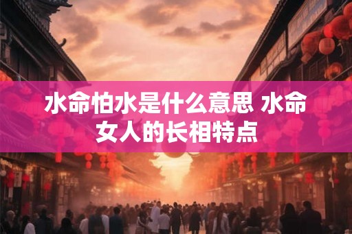 水命怕水是什么意思 水命女人的长相特点 水命怕水是什么意思 水命女人的长相特点