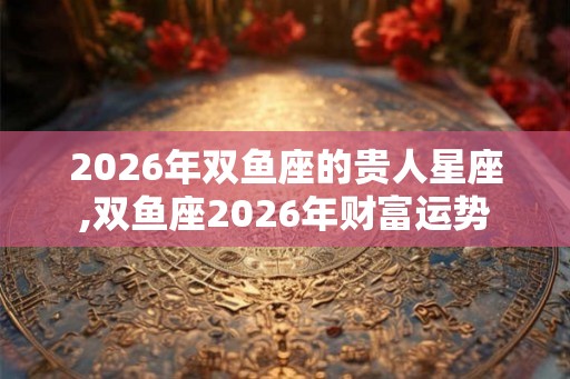 2026年双鱼座的贵人星座,双鱼座2026年财富运势