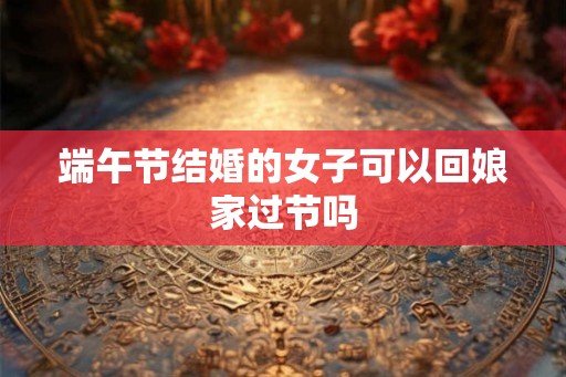 端午节结婚的女子可以回娘家过节吗
