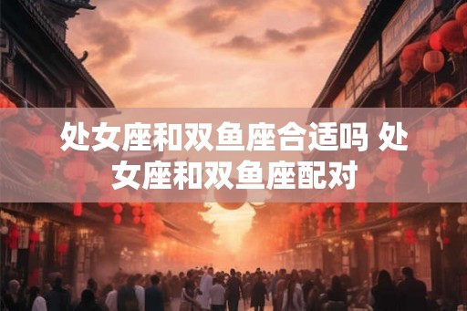 处女座和双鱼座合适吗 处女座和双鱼座配对