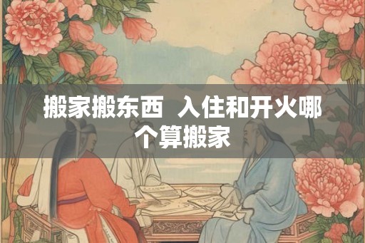 搬家搬东西  入住和开火哪个算搬家