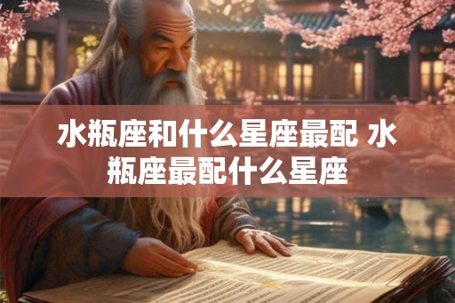 水瓶座和什么星座最配 水瓶座最配什么星座 水瓶座和什么星座最配 水瓶座最配什么星座