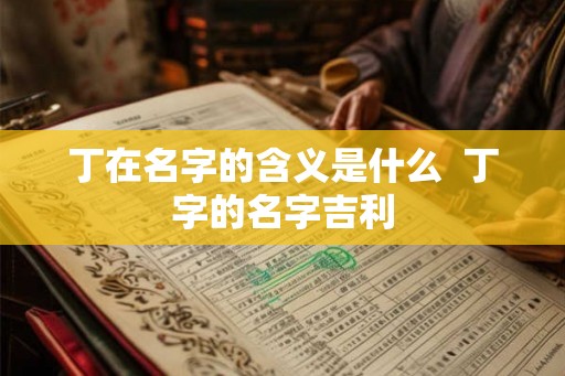 丁在名字的含义是什么 丁字的名字吉利 丁在名字的含义是什么 丁字的名字吉利